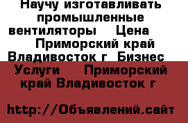 Научу изготавливать промышленные вентиляторы. › Цена ­ 600 - Приморский край, Владивосток г. Бизнес » Услуги   . Приморский край,Владивосток г.